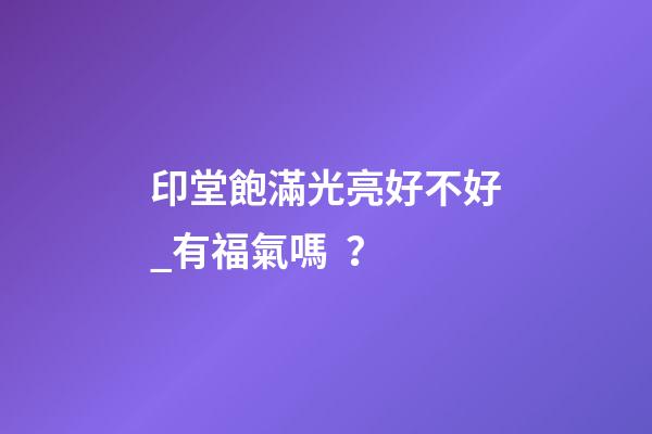 印堂飽滿光亮好不好_有福氣嗎？